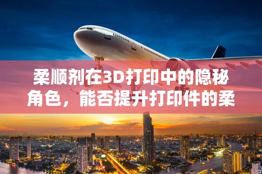 柔顺剂在3D打印中的隐秘角色，能否提升打印件的柔韧性与耐用性？