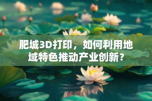 肥城3D打印，如何利用地域特色推动产业创新？