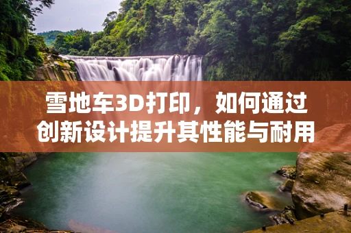 雪地车3D打印，如何通过创新设计提升其性能与耐用性？