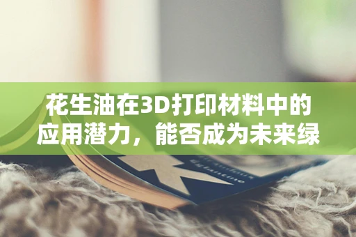 花生油在3D打印材料中的应用潜力，能否成为未来绿色制造的‘油’之选？