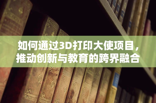 如何通过3D打印大使项目，推动创新与教育的跨界融合？