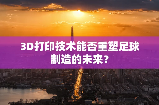 3D打印技术能否重塑足球制造的未来？
