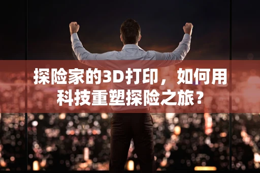 探险家的3D打印，如何用科技重塑探险之旅？