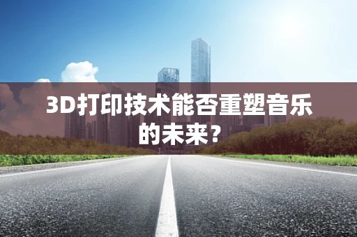 3D打印技术能否重塑音乐的未来？