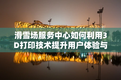 滑雪场服务中心如何利用3D打印技术提升用户体验与运营效率？