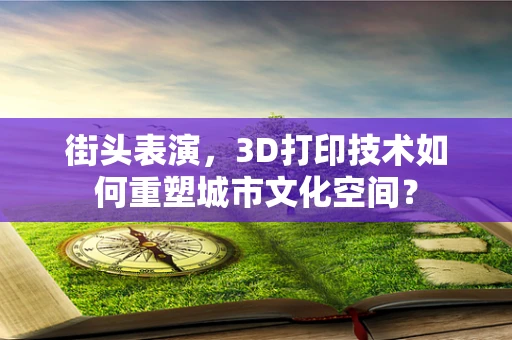 街头表演，3D打印技术如何重塑城市文化空间？