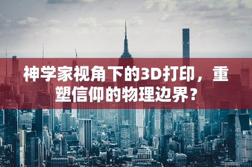 神学家视角下的3D打印，重塑信仰的物理边界？