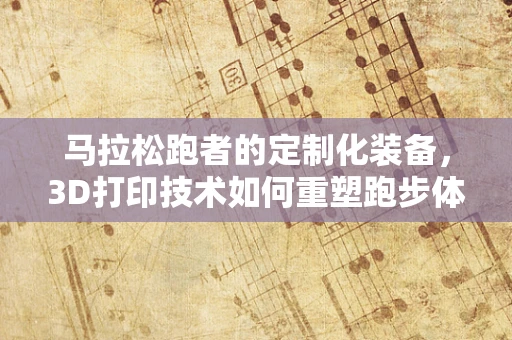 马拉松跑者的定制化装备，3D打印技术如何重塑跑步体验？