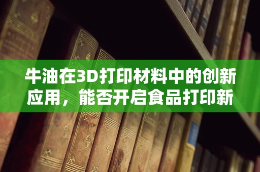 牛油在3D打印材料中的创新应用，能否开启食品打印新纪元？