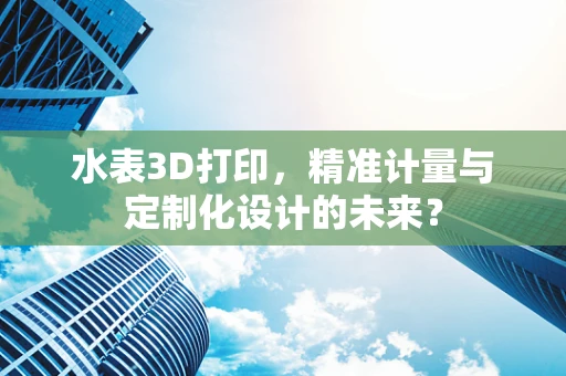 水表3D打印，精准计量与定制化设计的未来？