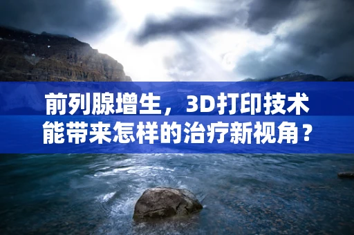 前列腺增生，3D打印技术能带来怎样的治疗新视角？