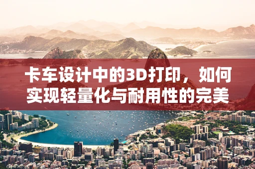 卡车设计中的3D打印，如何实现轻量化与耐用性的完美平衡？