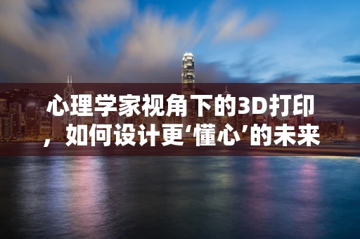 心理学家视角下的3D打印，如何设计更‘懂心’的未来？