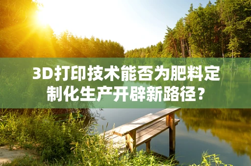 3D打印技术能否为肥料定制化生产开辟新路径？
