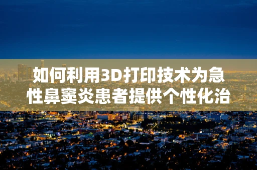 如何利用3D打印技术为急性鼻窦炎患者提供个性化治疗解决方案？