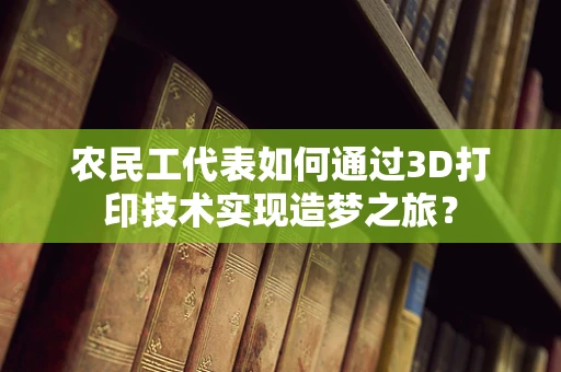 农民工代表如何通过3D打印技术实现造梦之旅？