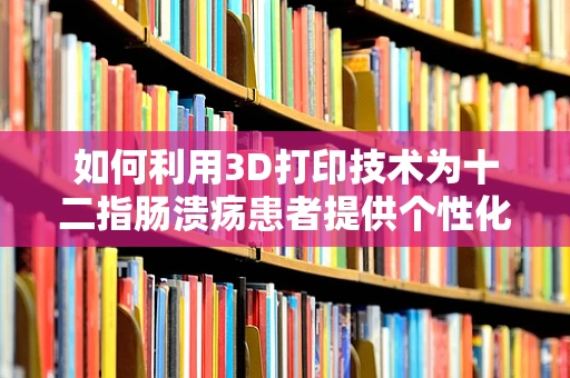 如何利用3D打印技术为十二指肠溃疡患者提供个性化治疗方案？