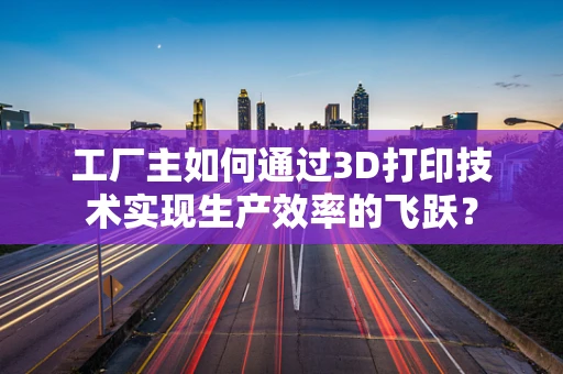 工厂主如何通过3D打印技术实现生产效率的飞跃？