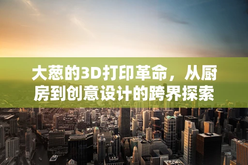 大葱的3D打印革命，从厨房到创意设计的跨界探索