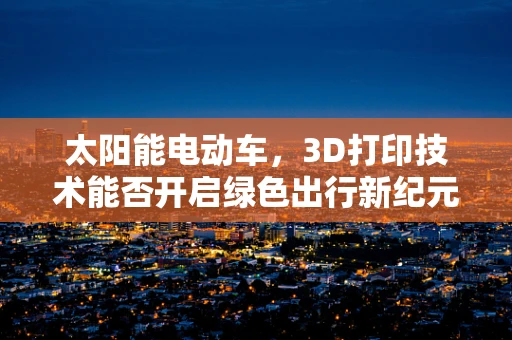 太阳能电动车，3D打印技术能否开启绿色出行新纪元？