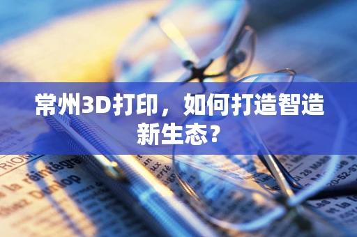 常州3D打印，如何打造智造新生态？