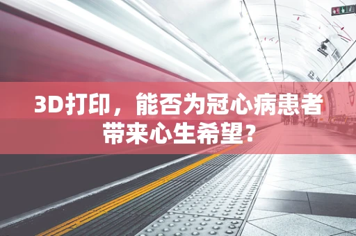 3D打印，能否为冠心病患者带来心生希望？