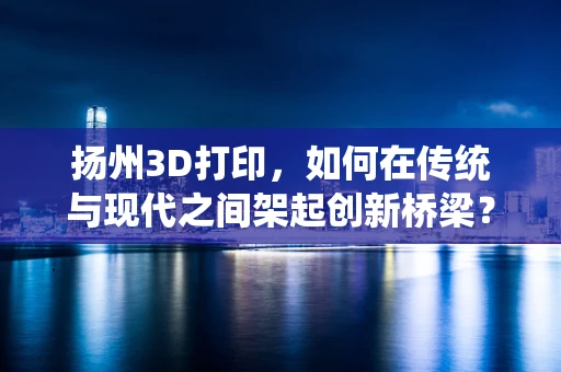 扬州3D打印，如何在传统与现代之间架起创新桥梁？
