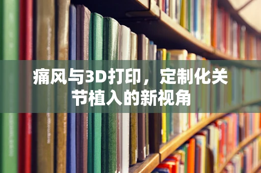 痛风与3D打印，定制化关节植入的新视角