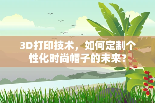 3D打印技术，如何定制个性化时尚帽子的未来？