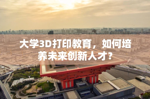 大学3D打印教育，如何培养未来创新人才？