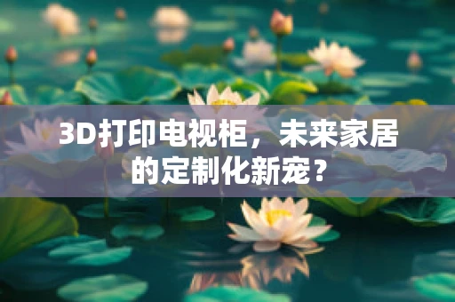 3D打印电视柜，未来家居的定制化新宠？