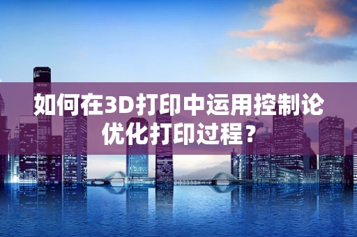 如何在3D打印中运用控制论优化打印过程？