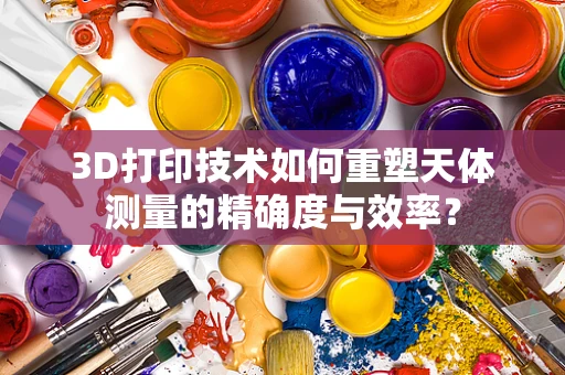 3D打印技术如何重塑天体测量的精确度与效率？