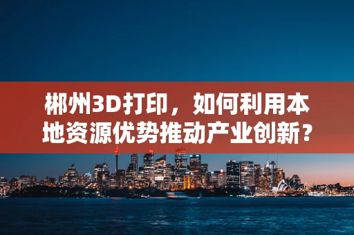 郴州3D打印，如何利用本地资源优势推动产业创新？