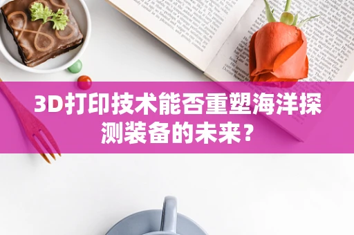 3D打印技术能否重塑海洋探测装备的未来？