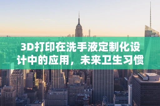 3D打印在洗手液定制化设计中的应用，未来卫生习惯的革新？