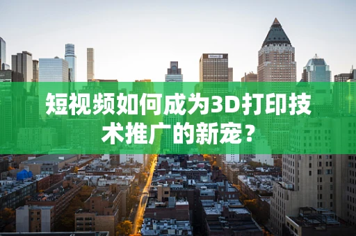 短视频如何成为3D打印技术推广的新宠？