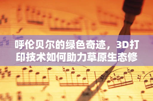 呼伦贝尔的绿色奇迹，3D打印技术如何助力草原生态修复？