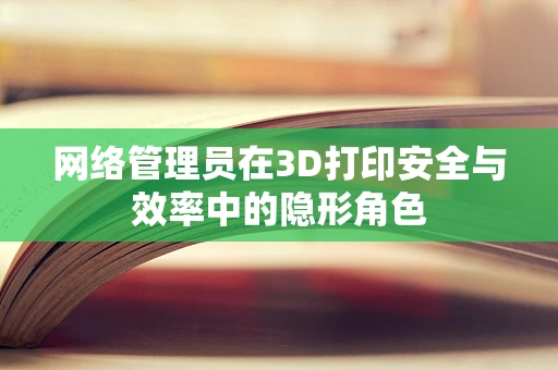 网络管理员在3D打印安全与效率中的隐形角色