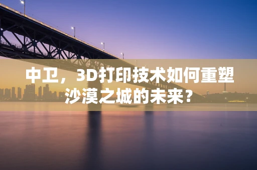 中卫，3D打印技术如何重塑沙漠之城的未来？