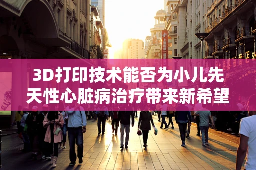 3D打印技术能否为小儿先天性心脏病治疗带来新希望？