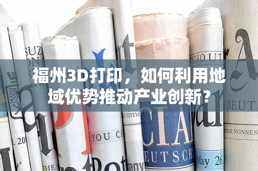 福州3D打印，如何利用地域优势推动产业创新？