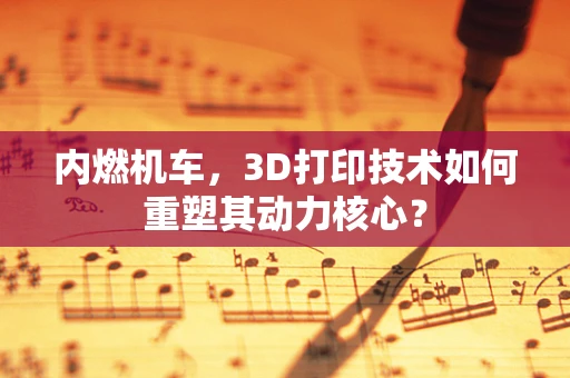 内燃机车，3D打印技术如何重塑其动力核心？