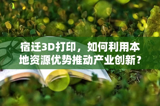 宿迁3D打印，如何利用本地资源优势推动产业创新？