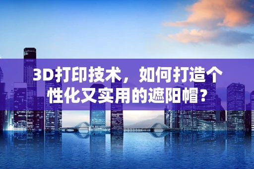 3D打印技术，如何打造个性化又实用的遮阳帽？