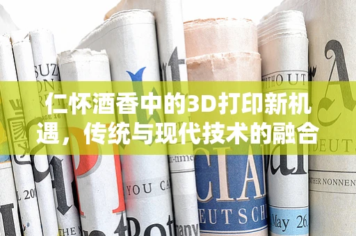 仁怀酒香中的3D打印新机遇，传统与现代技术的融合之路？