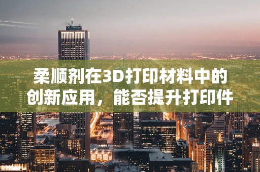 柔顺剂在3D打印材料中的创新应用，能否提升打印件的柔韧性与耐用性？