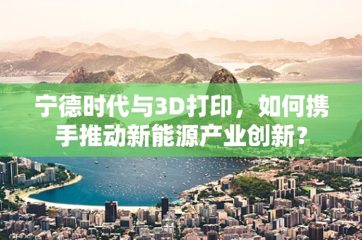 宁德时代与3D打印，如何携手推动新能源产业创新？