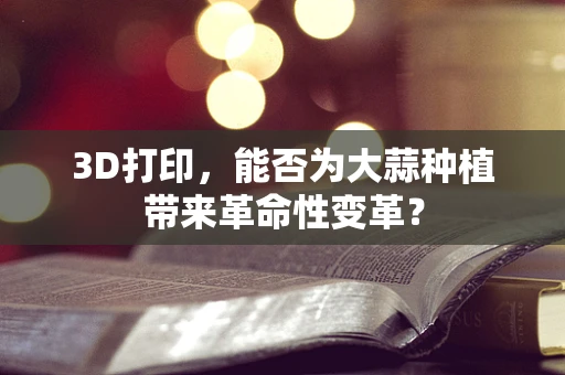 3D打印，能否为大蒜种植带来革命性变革？