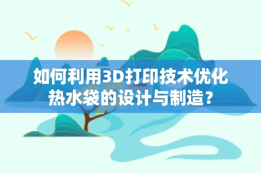 如何利用3D打印技术优化热水袋的设计与制造？